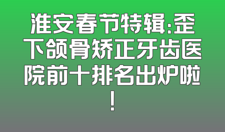淮安春节特辑：歪下颌骨矫正牙齿医院前十排名出炉啦！
