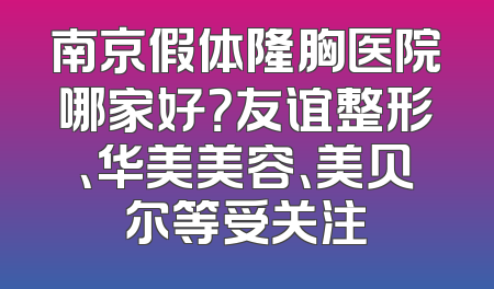 南京假体隆胸医院哪家好？友谊整形、华美美容、美贝尔等受关注