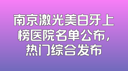 南京激光美白牙上榜医院名单公布，热门综合发布