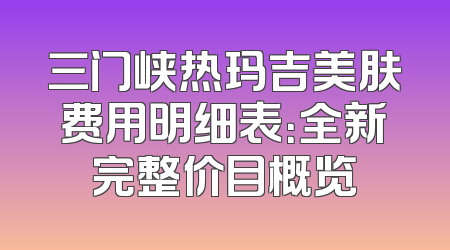 三门峡热玛吉美肤费用明细表：全新完整价目概览