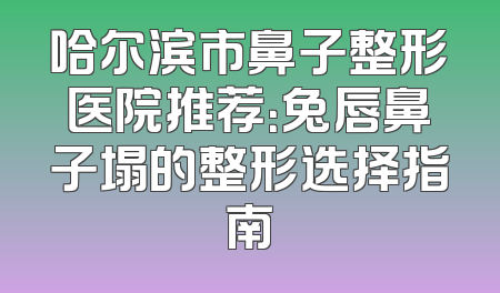 哈尔滨市鼻子整形医院推荐：兔唇鼻子塌的整形选择指南