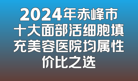 2024年赤峰市十大面部活细胞填充美容医院均属性价比之选