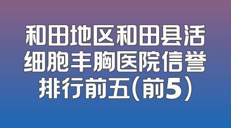 和田地区和田县活细胞丰胸医院信誉排行前五(前5)