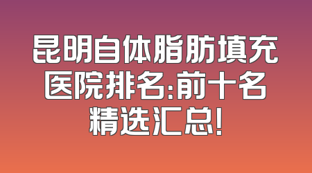 昆明自体脂肪填充医院排名：前十名精选汇总！