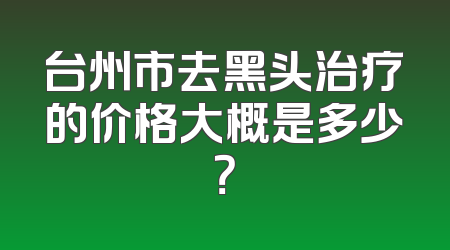 台州市去黑头治疗的价格大概是多少？