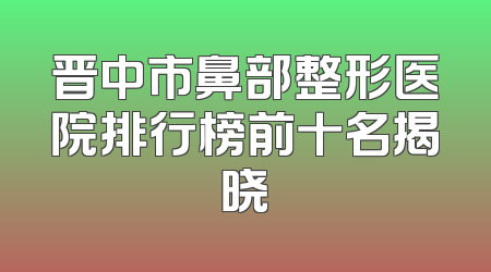 晋中市鼻部整形医院排行榜前十名揭晓
