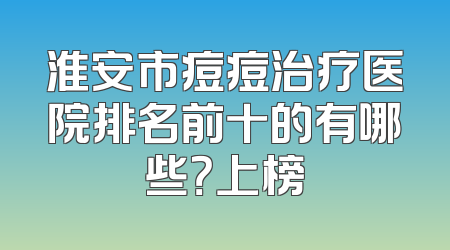 淮安市痘痘治疗医院排名前十的有哪些？上榜