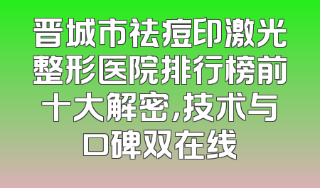 晋城市祛痘印激光整形医院排行榜前十大解密，技术与口碑双在线