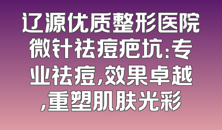 辽源优质整形医院微针祛痘疤坑：专业祛痘，效果卓越，重塑肌肤光彩