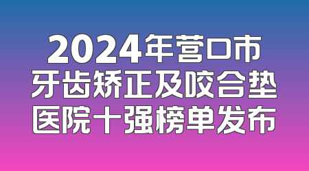 2024年营口市牙齿矫正及咬合垫医院十强榜单发布