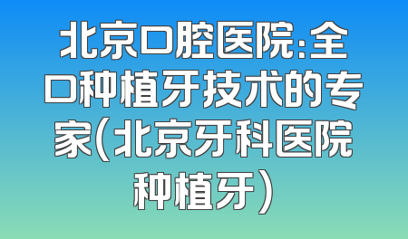 北京口腔医院：全口种植牙技术的专家（北京牙科医院种植牙）