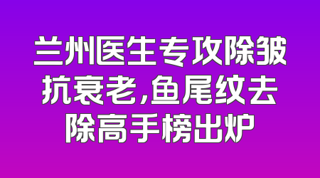 兰州医生专攻除皱抗衰老，鱼尾纹去除高手榜出炉