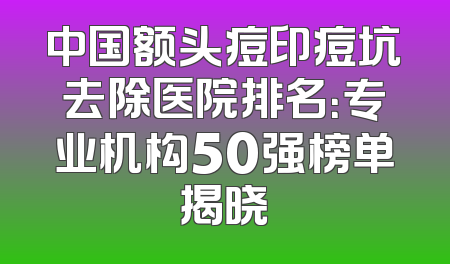 中国额头痘印痘坑去除医院排名：专业机构50强榜单揭晓