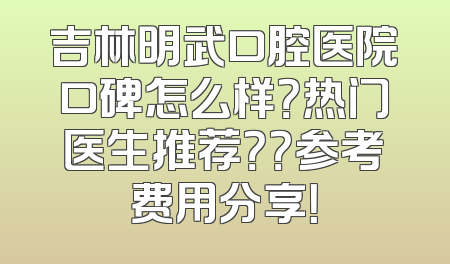 吉林明武口腔医院口碑怎么样？热门医生推荐？？参考费用分享！