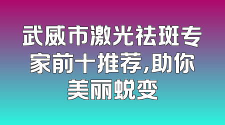 武威市激光祛斑专家前十推荐，助你美丽蜕变