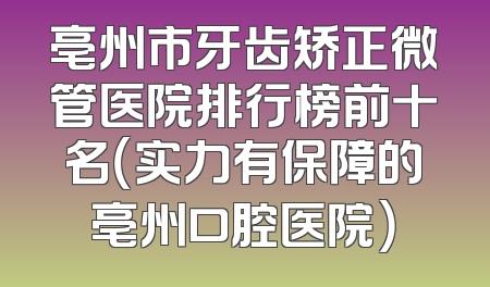 亳州市牙齿矫正微管医院排行榜前十名（实力有保障的亳州口腔医院）