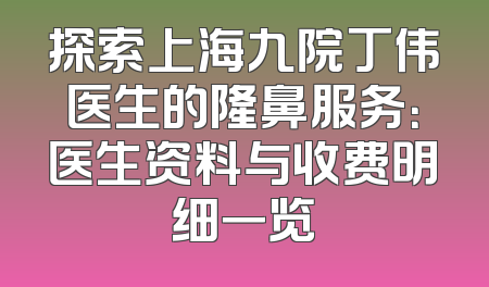 探索上海九院丁伟医生的隆鼻服务：医生资料与收费明细一览