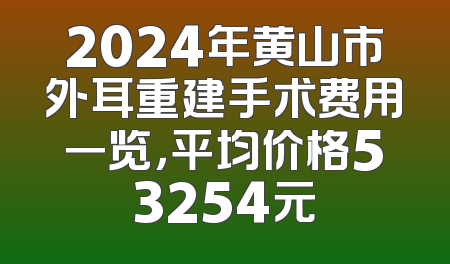 2024年黄山市外耳重建手术费用一览，平均价格53254元
