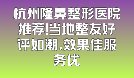 杭州隆鼻整形医院推荐！当地整友好评如潮，效果佳服务优