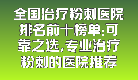 全国治疗粉刺医院排名前十榜单：可靠之选，专业治疗粉刺的医院推荐
