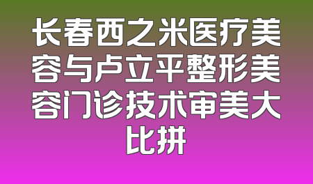 长春西之米医疗美容与卢立平整形美容门诊技术审美大比拼