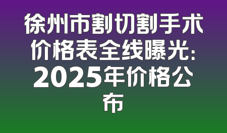 徐州市割切割手术价格表全线曝光：2025年价格公布