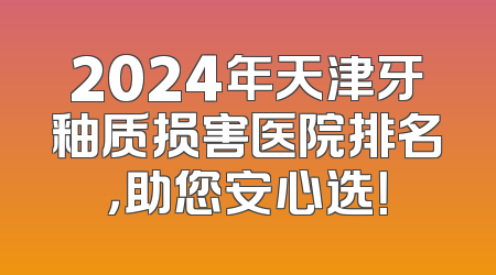 2024年天津牙釉质损害医院排名，助您安心选！