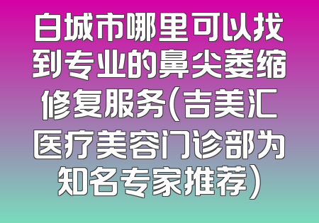 白城市哪里可以找到专业的鼻尖萎缩修复服务（吉美汇医疗美容门诊部为知名专家推荐）