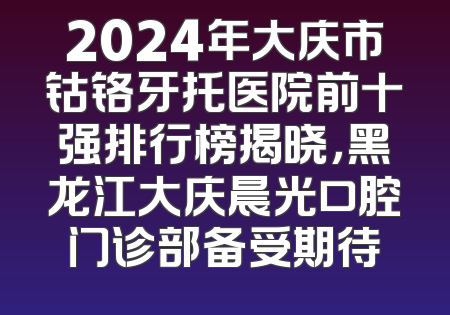 2024年大庆市钴铬牙托医院前十强排行榜揭晓，黑龙江大庆晨光口腔门诊部备受期待