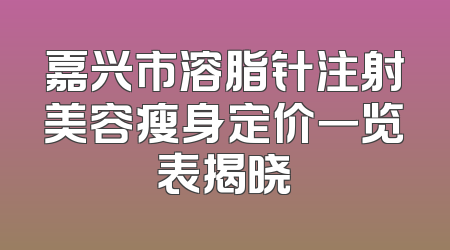 嘉兴市溶脂针注射美容瘦身定价一览表揭晓