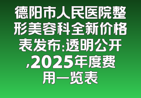 德阳市人民医院整形美容科全新价格表发布：透明公开，2025年度费用一览表
