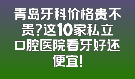 青岛牙科价格贵不贵？这10家私立口腔医院看牙好还便宜！
