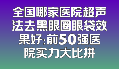 全国哪家医院超声法去黑眼圈眼袋效果好：前50强医院实力大比拼