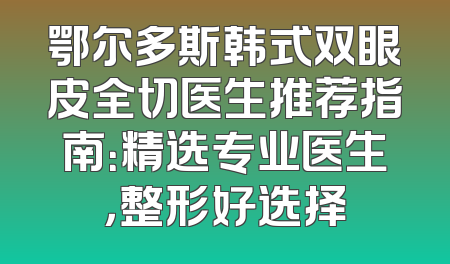 鄂尔多斯韩式双眼皮全切医生推荐指南：精选专业医生，整形好选择