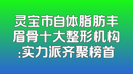 灵宝市自体脂肪丰眉骨十大整形机构：实力派齐聚榜首