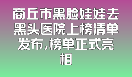 商丘市黑脸娃娃去黑头医院上榜清单发布，榜单正式亮相