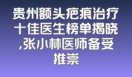 贵州额头疤痕治疗十佳医生榜单揭晓，张小林医师备受推崇