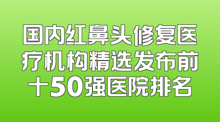 国内红鼻头修复医疗机构精选发布前十50强医院排名