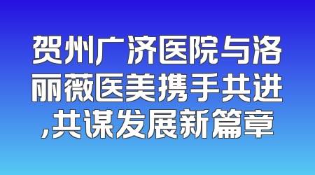 贺州广济医院与洛丽薇医美携手共进，共谋发展新篇章