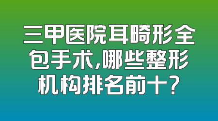 三甲医院耳畸形全包手术，哪些整形机构排名前十？