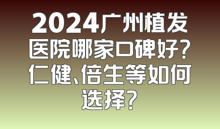 2024广州植发医院哪家口碑好？仁健、倍生等如何选择？