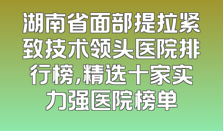 湖南省面部提拉紧致技术领头医院排行榜，精选十家实力强医院榜单