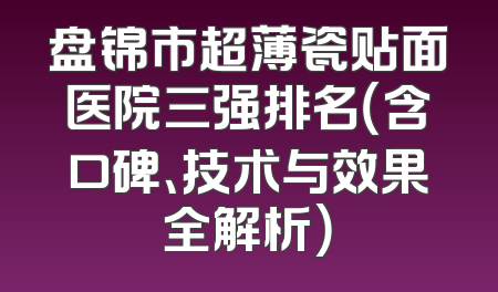 盘锦市超薄瓷贴面医院三强排名（含口碑、技术与效果全解析）