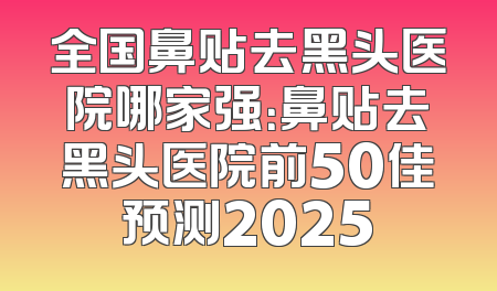 全国鼻贴去黑头医院哪家强：鼻贴去黑头医院前50佳预测2025