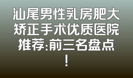 汕尾男性乳房肥大矫正手术优质医院推荐：前三名盘点！