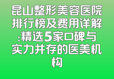 昆山整形美容医院排行榜及费用详解：精选5家口碑与实力并存的医美机构