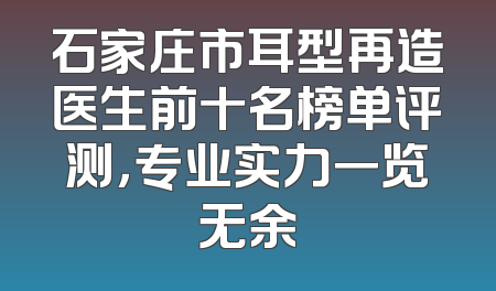 石家庄市耳型再造医生前十名榜单评测，专业实力一览无余