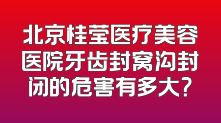 北京桂莹医疗美容医院牙齿封窝沟封闭的危害有多大？
