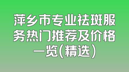 萍乡市专业祛斑服务热门推荐及价格一览(精选)