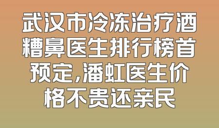 武汉市冷冻治疗酒糟鼻医生排行榜首预定，潘虹医生价格不贵还亲民